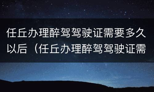 任丘办理醉驾驾驶证需要多久以后（任丘办理醉驾驾驶证需要多久以后考试）