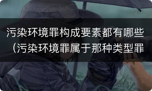 污染环境罪构成要素都有哪些（污染环境罪属于那种类型罪名）
