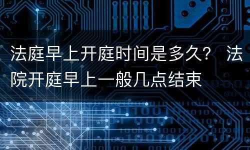 法庭早上开庭时间是多久？ 法院开庭早上一般几点结束