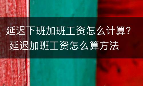 延迟下班加班工资怎么计算？ 延迟加班工资怎么算方法