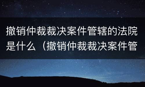 撤销仲裁裁决案件管辖的法院是什么（撤销仲裁裁决案件管辖的法院是什么性质）