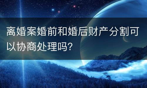 离婚案婚前和婚后财产分割可以协商处理吗？