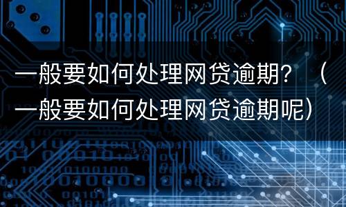 一般要如何处理网贷逾期？（一般要如何处理网贷逾期呢）