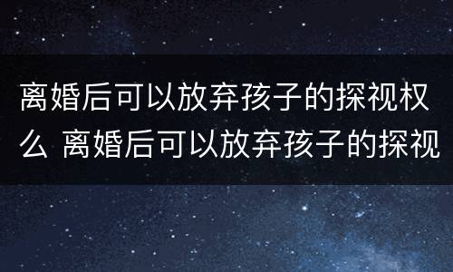 离婚后可以放弃孩子的探视权么 离婚后可以放弃孩子的探视权么嘛