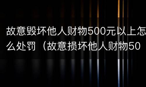 故意毁坏他人财物500元以上怎么处罚（故意损坏他人财物500元怎么处罚）