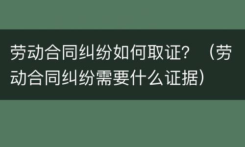 劳动合同纠纷如何取证？（劳动合同纠纷需要什么证据）