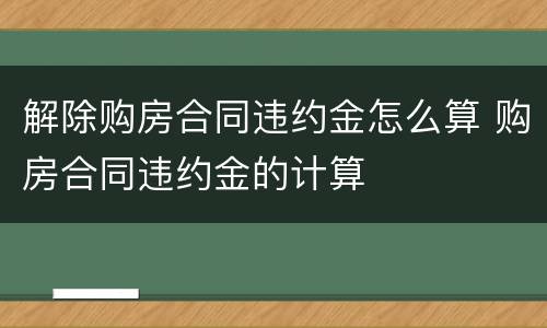 解除购房合同违约金怎么算 购房合同违约金的计算