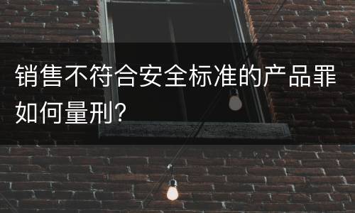 销售不符合安全标准的产品罪如何量刑?