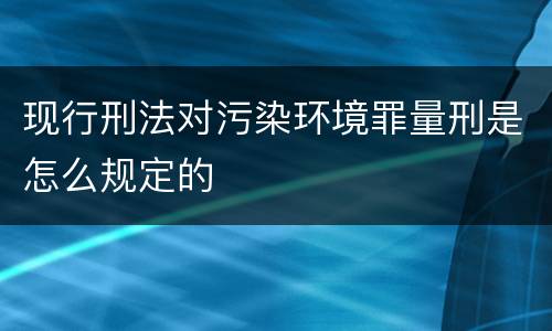 现行刑法对污染环境罪量刑是怎么规定的