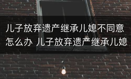 儿子放弃遗产继承儿媳不同意怎么办 儿子放弃遗产继承儿媳不同意怎么办呢