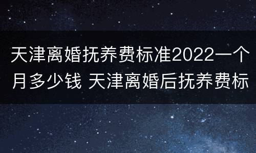 天津离婚抚养费标准2022一个月多少钱 天津离婚后抚养费标准