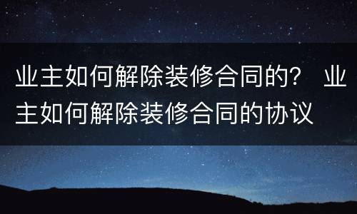 业主如何解除装修合同的？ 业主如何解除装修合同的协议