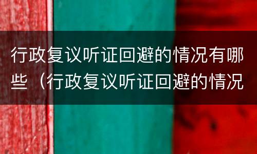 行政复议听证回避的情况有哪些（行政复议听证回避的情况有哪些规定）