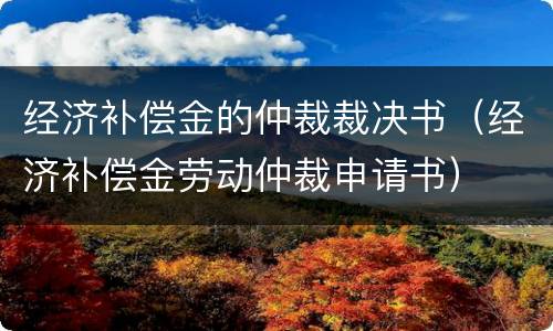 经济补偿金的仲裁裁决书（经济补偿金劳动仲裁申请书）
