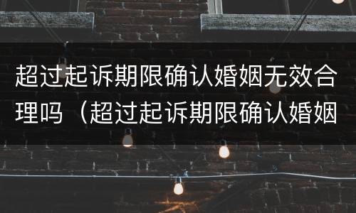 超过起诉期限确认婚姻无效合理吗（超过起诉期限确认婚姻无效合理吗法院）
