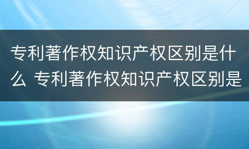 专利著作权知识产权区别是什么 专利著作权知识产权区别是什么意思