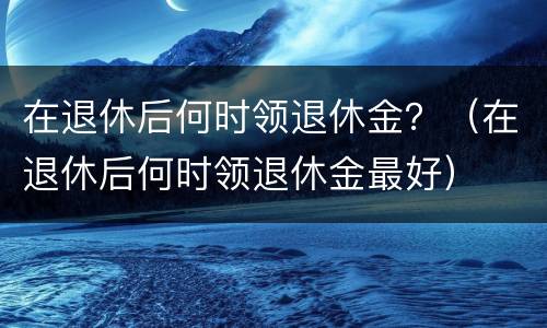 在退休后何时领退休金？（在退休后何时领退休金最好）