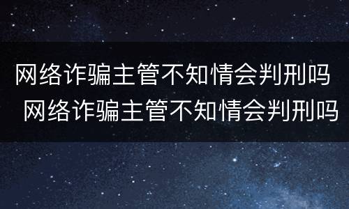网络诈骗主管不知情会判刑吗 网络诈骗主管不知情会判刑吗