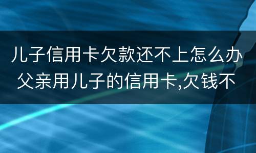 儿子信用卡欠款还不上怎么办 父亲用儿子的信用卡,欠钱不还怎么办