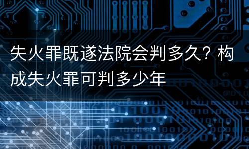 失火罪既遂法院会判多久? 构成失火罪可判多少年