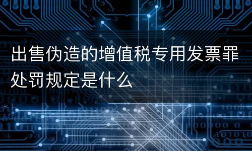 出售伪造的增值税专用发票罪处罚规定是什么