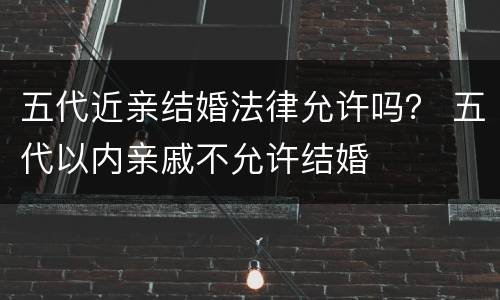 五代近亲结婚法律允许吗？ 五代以内亲戚不允许结婚