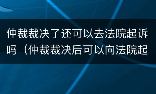 仲裁裁决了还可以去法院起诉吗（仲裁裁决后可以向法院起诉吗）