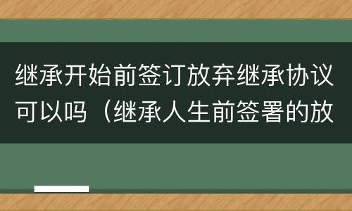 继承开始前签订放弃继承协议可以吗（继承人生前签署的放弃继承协议）