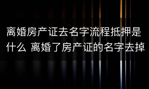 离婚房产证去名字流程抵押是什么 离婚了房产证的名字去掉要什么手续