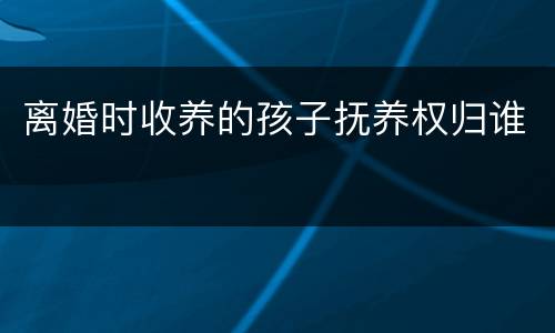 离婚时收养的孩子抚养权归谁