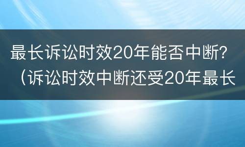 最长诉讼时效20年能否中断？（诉讼时效中断还受20年最长诉讼时效的限制）