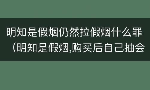明知是假烟仍然拉假烟什么罪（明知是假烟,购买后自己抽会怎么样）