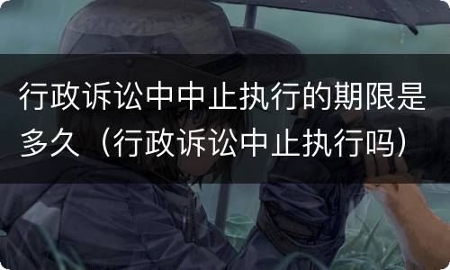 行政诉讼中中止执行的期限是多久（行政诉讼中止执行吗）