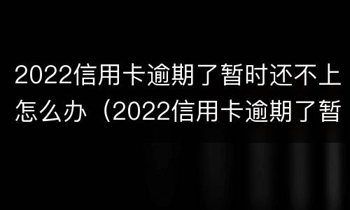 2022信用卡逾期了暂时还不上怎么办（2022信用卡逾期了暂时还不上怎么办呢）