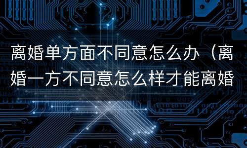 离婚单方面不同意怎么办（离婚一方不同意怎么样才能离婚）