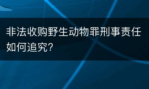非法收购野生动物罪刑事责任如何追究?