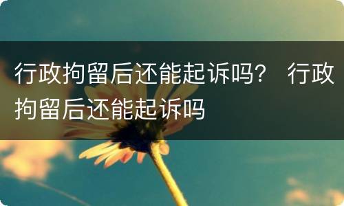 行政拘留后还能起诉吗？ 行政拘留后还能起诉吗