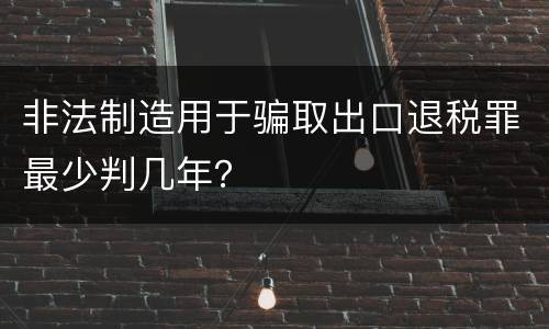 非法制造用于骗取出口退税罪最少判几年？