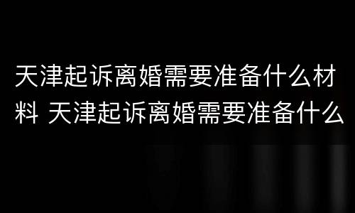 天津起诉离婚需要准备什么材料 天津起诉离婚需要准备什么材料和证件