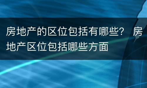 房地产的区位包括有哪些？ 房地产区位包括哪些方面