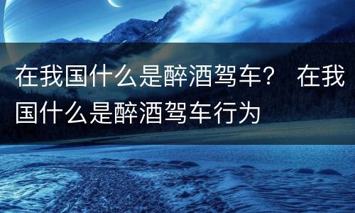 在我国什么是醉酒驾车？ 在我国什么是醉酒驾车行为