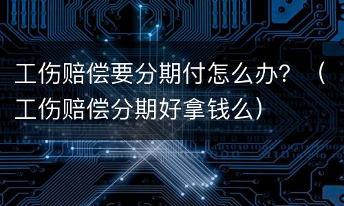 工伤赔偿要分期付怎么办？（工伤赔偿分期好拿钱么）