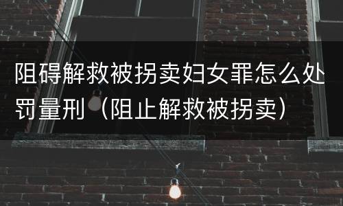 阻碍解救被拐卖妇女罪怎么处罚量刑（阻止解救被拐卖）