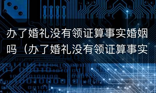 办了婚礼没有领证算事实婚姻吗（办了婚礼没有领证算事实婚姻吗怎么办）