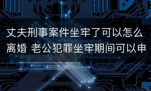 丈夫刑事案件坐牢了可以怎么离婚 老公犯罪坐牢期间可以申请离婚吗