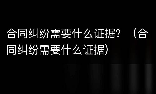 合同纠纷需要什么证据？（合同纠纷需要什么证据）
