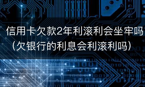 信用卡欠款2年利滚利会坐牢吗（欠银行的利息会利滚利吗）