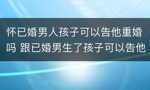怀已婚男人孩子可以告他重婚吗 跟已婚男生了孩子可以告他重婚吗