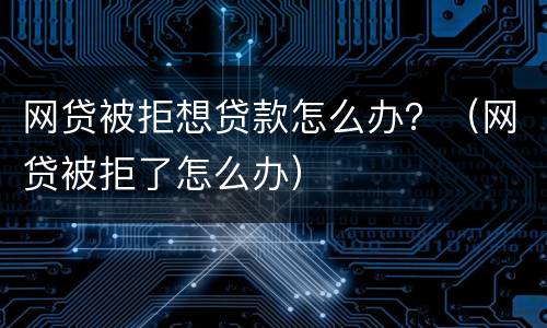 网贷被拒想贷款怎么办？（网贷被拒了怎么办）