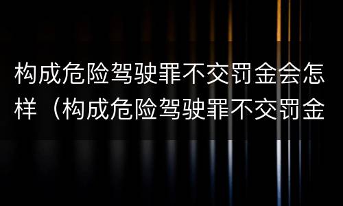 构成危险驾驶罪不交罚金会怎样（构成危险驾驶罪不交罚金会怎样处理）
